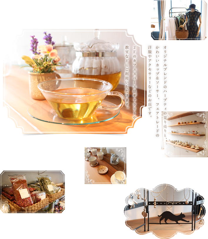 オリジナルブレンドのハーブティの量り売りと、
かわいいカップ&ソーサー、フェアトレードの
洋服やアクセサリーなどのお店です。
2Fのカフェスペースはギャラリーや
教室などにご利用いただけます。
